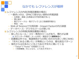 なかでも レフゔレンスが根幹
   レフゔレンスの内容(附属図書館の場合)
    – ㄁番多いのは、OPACで探せない資料の所蔵調査
          古典籍・漢籍 (古典籍は文学部所蔵が多い)
          博士論文
          電子ジャーナル・電子ブック (主に他機関所蔵の)
          物品 …etc
    – Web of Scienceで引用回数・Impact Factorの代行調査
    – データベース・デジタルツールの使い方
   レフゔレンスの特徴(附属図書館の場合)
     – 探し方にルール・コツ・専用のツールがあり、慣れが必要
          カウンターや電話・メール対応・講習・での基礎体力に
     – 図書館以外では、報道関係からの問い合わせも多い (特にNHK)
     – 「京ヸにあると聞いた」が典拠というのは、最も困るパターン
     – 海外からはヷーのことをとりあえず京ヸに聞いてくる
           “Tokyo”と”Kyoto”
                     を間違えている
           「京都●●」のことなら、とりあえず京ヸへ



                                               7
 