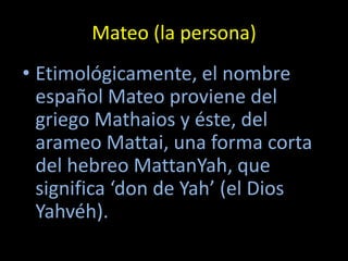 Mateo (la persona)
• Etimológicamente, el nombre
  español Mateo proviene del
  griego Mathaios y éste, del
  arameo Mattai, una forma corta
  del hebreo MattanYah, que
  significa ‘don de Yah’ (el Dios
  Yahvéh).
 