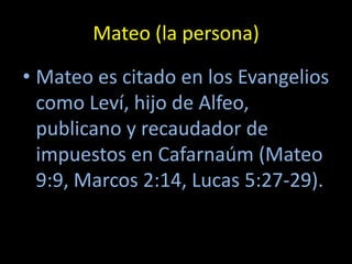 Mateo (la persona)

• Mateo es citado en los Evangelios
  como Leví, hijo de Alfeo,
  publicano y recaudador de
  impuestos en Cafarnaúm (Mateo
  9:9, Marcos 2:14, Lucas 5:27-29).
 