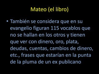 Mateo (el libro)
• También se considera que en su
  evangelio figuran 115 vocablos que
  no se hallan en los otros y tienen
  que ver con dinero, oro, plata,
  deudas, cuentas, cambios de dinero,
  etc., frases que estarían en la punta
  de la pluma de un ex publicano
 