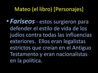 Mateo (el libro) [Personajes]

• Fariseos - estos surgieron para
 defender el estilo de vida de los
 judíos contra todas las influencias
 exteriores. Ellos eran legalistas
 estrictos que creían en el Antiguo
 Testamento y eran nacionalistas
 en la política.
 