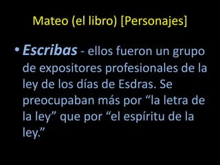 Mateo (el libro) [Personajes]

• Escribas - ellos fueron un grupo
 de expositores profesionales de la
 ley de los días de Esdras. Se
 preocupaban más por “la letra de
 la ley” que por “el espíritu de la
 ley.”
 