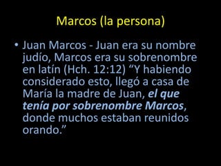 Marcos (la persona)
• Juan Marcos - Juan era su nombre
  judío, Marcos era su sobrenombre
  en latín (Hch. 12:12) “Y habiendo
  considerado esto, llegó a casa de
  María la madre de Juan, el que
  tenía por sobrenombre Marcos,
  donde muchos estaban reunidos
  orando.”
 