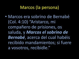 Marcos (la persona)
• Marcos era sobrino de Bernabé
  (Col. 4:10) “Aristarco, mi
  compañero de prisiones, os
  saluda, y Marcos el sobrino de
  Bernabé, acerca del cual habéis
  recibido mandamientos; si fuere
  a vosotros, recibidle.”
 