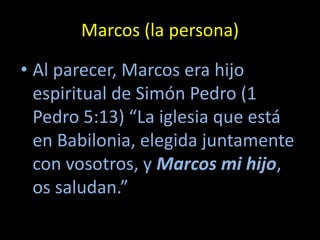 Marcos (la persona)

• Al parecer, Marcos era hijo
  espiritual de Simón Pedro (1
  Pedro 5:13) “La iglesia que está
  en Babilonia, elegida juntamente
  con vosotros, y Marcos mi hijo,
  os saludan.”
 
