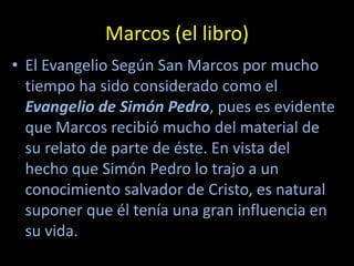 Marcos (el libro)
• El Evangelio Según San Marcos por mucho
  tiempo ha sido considerado como el
  Evangelio de Simón Pedro, pues es evidente
  que Marcos recibió mucho del material de
  su relato de parte de éste. En vista del
  hecho que Simón Pedro lo trajo a un
  conocimiento salvador de Cristo, es natural
  suponer que él tenía una gran influencia en
  su vida.
 