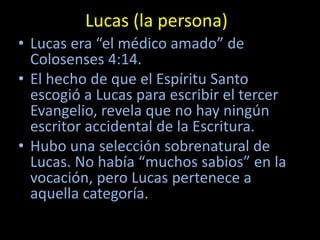 Lucas (la persona)
• Lucas era “el médico amado” de
  Colosenses 4:14.
• El hecho de que el Espíritu Santo
  escogió a Lucas para escribir el tercer
  Evangelio, revela que no hay ningún
  escritor accidental de la Escritura.
• Hubo una selección sobrenatural de
  Lucas. No había “muchos sabios” en la
  vocación, pero Lucas pertenece a
  aquella categoría.
 