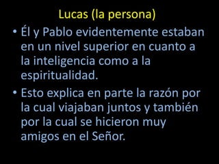 Lucas (la persona)
• Él y Pablo evidentemente estaban
  en un nivel superior en cuanto a
  la inteligencia como a la
  espiritualidad.
• Esto explica en parte la razón por
  la cual viajaban juntos y también
  por la cual se hicieron muy
  amigos en el Señor.
 