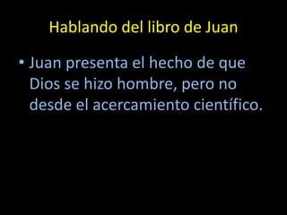 Hablando del libro de Juan

• Juan presenta el hecho de que
  Dios se hizo hombre, pero no
  desde el acercamiento científico.
 