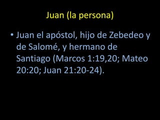 Juan (la persona)

• Juan el apóstol, hijo de Zebedeo y
  de Salomé, y hermano de
  Santiago (Marcos 1:19,20; Mateo
  20:20; Juan 21:20-24).
 