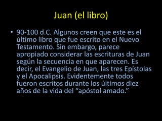 Juan (el libro)
• 90-100 d.C. Algunos creen que este es el
  último libro que fue escrito en el Nuevo
  Testamento. Sin embargo, parece
  apropiado considerar las escrituras de Juan
  según la secuencia en que aparecen. Es
  decir, el Evangelio de Juan, las tres Epístolas
  y el Apocalipsis. Evidentemente todos
  fueron escritos durante los últimos diez
  años de la vida del “apóstol amado.”
 