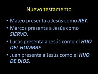 Nuevo testamento
• Mateo presenta a Jesús como REY.
• Marcos presenta a Jesús como
  SIERVO.
• Lucas presenta a Jesús como el HIJO
  DEL HOMBRE.
• Juan presenta a Jesús como el HIJO
  DE DIOS.
 