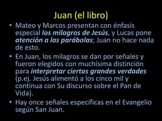 Juan (el libro)
• Mateo y Marcos presentan con énfasis
  especial los milagros de Jesús, y Lucas pone
  atención a las parábolas; Juan no hace nada
  de esto.
• En Juan, los milagros se dan por señales y
  fueron elegidos con muchísima distinción
  para interpretar ciertas grandes verdades
  (p.ej. Jesús alimentó a los cinco mil y
  continua con Su discurso sobre el Pan de
  Vida).
• Hay once señales específicas en el Evangelio
  según San Juan.
 