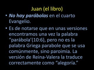 Juan (el libro)
• No hay parábolas en el cuarto
  Evangelio.
• Es de notarse que en unas versiones
  encontramos una vez la palabra
  “parábola’(10:6), pero no es la
  palabra Griega parabole que se usa
  comúnmente, sino paroimia. La
  versión de Reina-Valera la traduce
  correctamente como “alegoría.”
 