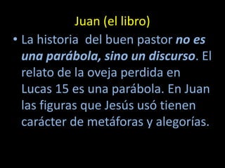 Juan (el libro)
• La historia del buen pastor no es
  una parábola, sino un discurso. El
  relato de la oveja perdida en
  Lucas 15 es una parábola. En Juan
  las figuras que Jesús usó tienen
  carácter de metáforas y alegorías.
 