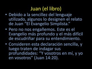 Juan (el libro)
• Debido a la sencillez del lenguaje
  utilizado, algunos lo designen el relato
  de Juan “El Evangelio Simplista.”
• Pero no nos engañemos. Este es el
  Evangelio más profundo y el más difícil
  de escudriñar para su entendimiento.
• Consideren esta declaración sencilla, y
  luego traten de indagar sus
  profundidades: “Y vosotros en mí, y yo
  en vosotros” (Juan 14:20).
 