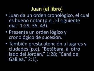 Juan (el libro)
• Juan da un orden cronológico, el cual
  es bueno notar (p.ej. El siguiente
  día,” 1:29, 35, 43).
• Presenta un orden lógico y
  cronológico de sucesión.
• También presta atención a lugares y
  ciudades (p.ej. “Betábara, al otro
  lado del Jordán,” 1:28; “Caná de
  Galilea,” 2:1).
 