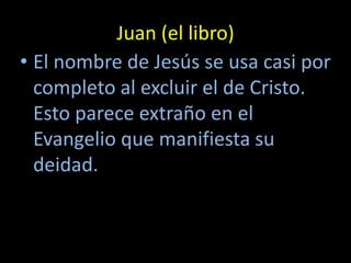 Juan (el libro)
• El nombre de Jesús se usa casi por
  completo al excluir el de Cristo.
  Esto parece extraño en el
  Evangelio que manifiesta su
  deidad.
 