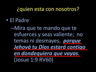 ¿quien esta con nosotros?
• El Padre
  –Mira que te mando que te
    esfuerces y seas valiente; no
    temas ni desmayes, porque
    Jehová tu Dios estará contigo
    en dondequiera que vayas.
    (Josue 1:9 RV60)
 