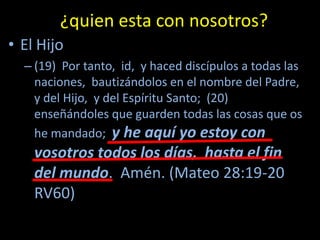 ¿quien esta con nosotros?
• El Hijo
  – (19) Por tanto, id, y haced discípulos a todas las
    naciones, bautizándolos en el nombre del Padre,
    y del Hijo, y del Espíritu Santo; (20)
    enseñándoles que guarden todas las cosas que os
    he mandado; y he aquí yo estoy con
    vosotros todos los días, hasta el fin
    del mundo. Amén. (Mateo 28:19-20
    RV60)
 