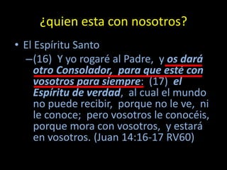 ¿quien esta con nosotros?
• El Espíritu Santo
  –(16) Y yo rogaré al Padre, y os dará
     otro Consolador, para que esté con
     vosotros para siempre: (17) el
     Espíritu de verdad, al cual el mundo
     no puede recibir, porque no le ve, ni
     le conoce; pero vosotros le conocéis,
     porque mora con vosotros, y estará
     en vosotros. (Juan 14:16-17 RV60)
 