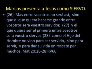 Marcos presenta a Jesús como SIERVO.
• (26) Mas entre vosotros no será así, sino
  que el que quiera hacerse grande entre
  vosotros será vuestro servidor, (27) y el
  que quiera ser el primero entre vosotros
  será vuestro siervo; (28) como el Hijo del
  Hombre no vino para ser servido, sino para
  servir, y para dar su vida en rescate por
  muchos. Mat 20:26-28 RV60
 