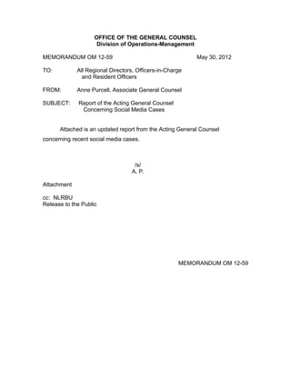 OFFICE OF THE GENERAL COUNSEL
                     Division of Operations-Management

MEMORANDUM OM 12-59                                       May 30, 2012

TO:          All Regional Directors, Officers-in-Charge
               and Resident Officers

FROM:        Anne Purcell, Associate General Counsel

SUBJECT:     Report of the Acting General Counsel
              Concerning Social Media Cases


      Attached is an updated report from the Acting General Counsel
concerning recent social media cases.



                                    /s/
                                   A. P.

Attachment

cc: NLRBU
Release to the Public




                                                     MEMORANDUM OM 12-59
 