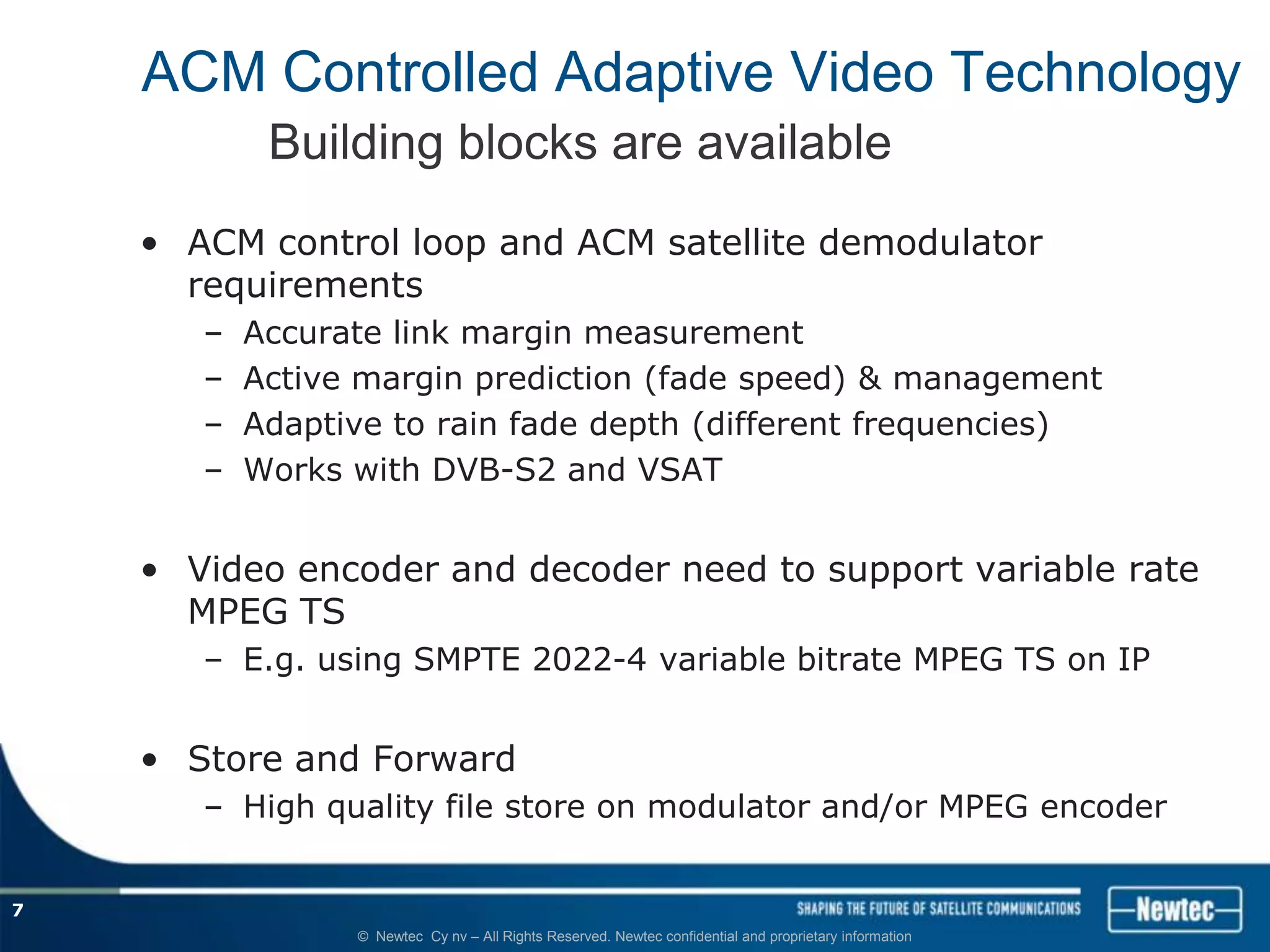 ACM Controlled Adaptive Video Technology
            Building blocks are available
    • ACM control loop and ACM satellite demodulator
      requirements
       –   Accurate link margin measurement
       –   Active margin prediction (fade speed) & management
       –   Adaptive to rain fade depth (different frequencies)
       –   Works with DVB-S2 and VSAT


    • Video encoder and decoder need to support variable rate
      MPEG TS
       – E.g. using SMPTE 2022-4 variable bitrate MPEG TS on IP


    • Store and Forward
       – High quality file store on modulator and/or MPEG encoder


7
                 © Newtec Cy nv – All Rights Reserved. Newtec confidential and proprietary information
 