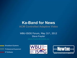 Ka-Band for News
                    ACM Controlled Adaptive Video

                    WBU-ISOG Forum, May 31st, 2012
                               Slava Frayter
                           slava.frayter@newtec.eu


Broadband Systems

Professional Equipment

IP Software
 
