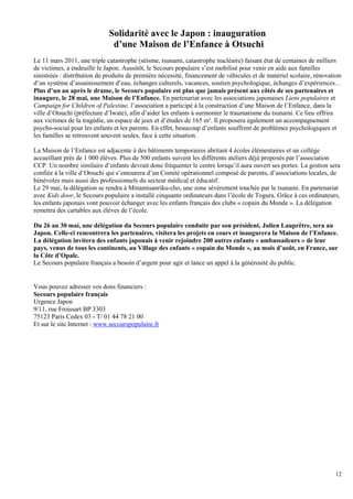 Solidarité avec le Japon : inauguration
                              d’une Maison de l’Enfance à Otsuchi
Le 11 mars 2011, une triple catastrophe (séisme, tsunami, catastrophe nucléaire) faisant état de centaines de milliers
de victimes, a endeuillé le Japon. Aussitôt, le Secours populaire s’est mobilisé pour venir en aide aux familles
sinistrées : distribution de produits de première nécessité, financement de véhicules et de matériel scolaire, rénovation
d’un système d’assainissement d’eau, échanges culturels, vacances, soutien psychologique, échanges d’expériences…
Plus d’un an après le drame, le Secours populaire est plus que jamais présent aux côtés de ses partenaires et
inaugure, le 28 mai, une Maison de l’Enfance. En partenariat avec les associations japonaises Liens populaires et
Campaign for Children of Palestine, l’association a participé à la construction d’une Maison de l’Enfance, dans la
ville d’Otsuchi (préfecture d’Iwate), afin d’aider les enfants à surmonter le traumatisme du tsunami. Ce lieu offrira
aux victimes de la tragédie, un espace de jeux et d’études de 165 m². Il proposera également un accompagnement
psycho-social pour les enfants et les parents. En effet, beaucoup d’enfants souffrent de problèmes psychologiques et
les familles se retrouvent souvent seules, face à cette situation.

La Maison de l’Enfance est adjacente à des bâtiments temporaires abritant 4 écoles élémentaires et un collège
accueillant près de 1 000 élèves. Plus de 500 enfants suivent les différents ateliers déjà proposés par l’association
CCP. Un nombre similaire d’enfants devrait donc fréquenter le centre lorsqu’il aura ouvert ses portes. La gestion sera
confiée à la ville d’Otsuchi qui s’entourera d’un Comité opérationnel composé de parents, d’associations locales, de
bénévoles mais aussi des professionnels du secteur médical et éducatif.
Le 29 mai, la délégation se rendra à Minamisanriku-cho, une zone sévèrement touchée par le tsunami. En partenariat
avec Kids door, le Secours populaire a installé cinquante ordinateurs dans l’école de Togura. Grâce à ces ordinateurs,
les enfants japonais vont pouvoir échanger avec les enfants français des clubs « copain du Monde ». La délégation
remettra des cartables aux élèves de l’école.

Du 26 au 30 mai, une délégation du Secours populaire conduite par son président, Julien Lauprêtre, sera au
Japon. Celle-ci rencontrera les partenaires, visitera les projets en cours et inaugurera la Maison de l’Enfance.
La délégation invitera des enfants japonais à venir rejoindre 200 autres enfants « ambassadeurs » de leur
pays, venus de tous les continents, au Village des enfants « copain du Monde », au mois d’août, en France, sur
la Côte d’Opale.
Le Secours populaire français a besoin d’argent pour agir et lance un appel à la générosité du public.


Vous pouvez adresser vos dons financiers :
Secours populaire français
Urgence Japon
9/11, rue Froissart BP 3303
75123 Paris Cedex 03 - T/ 01 44 78 21 00
Et sur le site Internet : www.secourspopulaire.fr




                                                                                                                      12
 