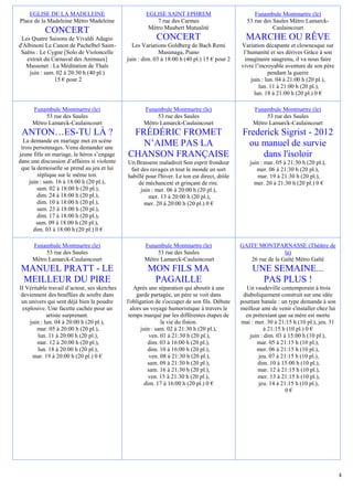 EGLISE DE LA MADELEINE                            EGLISE SAINT EPHREM                            Funambule Montmartre (le)
Place de la Madeleine Métro Madeleine                     7 rue des Carmes                        53 rue des Saules Métro Lamarck-
                                                       Métro Maubert Mutualité                               Caulaincourt
           CONCERT
 Les Quatre Saisons de Vivaldi Adagio                     CONCERT                                MARCHE OU RÊVE
d'Albinoni Le Canon de Pachelbel Saint-         Les Variations Goldberg de Bach Remi           Variation décapante et clownesque sur
 Saëns : Le Cygne [Solo de Violoncelle                      Masunaga, Piano                     l’humanité et ses dérives Grâce à son
   extrait du Carnaval des Animaux]           juin : dim. 03 à 18:00 h (40 pl.) 15 € pour 2      imaginaire saugrenu, il va nous faire
   Massenet : La Méditation de Thaïs                                                           vivre l’incroyable aventure de son père
    juin : sam. 02 à 20:30 h (40 pl.)                                                                      pendant la guerre
               15 € pour 2                                                                         juin : lun. 04 à 21:00 h (20 pl.),
                                                                                                       lun. 11 à 21:00 h (20 pl.),
                                                                                                     lun. 18 à 21:00 h (20 pl.) 0 €

     Funambule Montmartre (le)                       Funambule Montmartre (le)                      Funambule Montmartre (le)
          53 rue des Saules                               53 rue des Saules                              53 rue des Saules
     Métro Lamarck-Caulaincourt                      Métro Lamarck-Caulaincourt                     Métro Lamarck-Caulaincourt
 ANTON…ES-TU LÀ ?                              FRÉDÉRIC FROMET                                  Frederick Sigrist - 2012
  La demande en mariage met en scène
 trois personnages. Venu demander une
                                                 N’AIME PAS LA                                    ou manuel de survie
jeune fille en mariage, le héros s’engage     CHANSON FRANÇAISE                                      dans l'isoloir
dans une discussion d’affaires si violente    Un Brassens maladroit Son esprit frondeur            juin : mar. 05 à 21:30 h (20 pl.),
 que la demoiselle se prend au jeu et lui      fait des ravages et tout le monde en sort              mer. 06 à 21:30 h (20 pl.),
         réplique sur le même ton.            habillé pour l'hiver. Le ton est direct, drôle           mar. 19 à 21:30 h (20 pl.),
     juin : sam. 16 à 18:00 h (20 pl.),            de méchanceté et grinçant de rire.                mer. 20 à 21:30 h (20 pl.) 0 €
        sam. 02 à 18:00 h (20 pl.),                 juin : mer. 06 à 20:00 h (20 pl.),
         dim. 24 à 18:00 h (20 pl.),                   mer. 13 à 20:00 h (20 pl.),
         dim. 10 à 18:00 h (20 pl.),                  mer. 20 à 20:00 h (20 pl.) 0 €
        sam. 23 à 18:00 h (20 pl.),
         dim. 17 à 18:00 h (20 pl.),
        sam. 09 à 18:00 h (20 pl.),
       dim. 03 à 18:00 h (20 pl.) 0 €

     Funambule Montmartre (le)                       Funambule Montmartre (le)                 GAITE MONTPARNASSE (Théâtre de
          53 rue des Saules                               53 rue des Saules                                     la)
     Métro Lamarck-Caulaincourt                      Métro Lamarck-Caulaincourt                   26 rue de la Gaîté Métro Gaïté
 MANUEL PRATT - LE                                     MON FILS MA                                  UNE SEMAINE...
 MEILLEUR DU PIRE                                       PAGAILLE                                      PAS PLUS !
II Véritable travail d’acteur, ses sketches      Après une séparation qui aboutit à une          Un vaudeville contemporain à trois
 deviennent des bouffées de soufre dans            garde partagée, un père se voit dans         diaboliquement construit sur une idée
 un univers qui sent déjà bien la poudre      l'obligation de s'occuper de son fils. Débute    pourtant banale : un type demande à son
 explosive. Une facette cachée pour un          alors un voyage humoristique à travers le      meilleur ami de venir s'installer chez lui
            artiste surprenant.                temps marqué par les différentes étapes de        en prétextant que sa mère est morte
    juin : lun. 04 à 20:00 h (20 pl.),                        la vie du fiston.                mai : mer. 30 à 21:15 h (10 pl.), jeu. 31
        mar. 05 à 20:00 h (20 pl.),                  juin : sam. 02 à 21:30 h (20 pl.),                  à 21:15 h (10 pl.) 0 €
        lun. 11 à 20:00 h (20 pl.),                      ven. 01 à 21:30 h (20 pl.),               juin : dim. 03 à 15:00 h (10 pl.),
        mar. 12 à 20:00 h (20 pl.),                     dim. 03 à 16:00 h (20 pl.),                   mar. 05 à 21:15 h (10 pl.),
        lun. 18 à 20:00 h (20 pl.),                     dim. 10 à 16:00 h (20 pl.),                   mer. 06 à 21:15 h (10 pl.),
      mar. 19 à 20:00 h (20 pl.) 0 €                     ven. 08 à 21:30 h (20 pl.),                   jeu. 07 à 21:15 h (10 pl.),
                                                        sam. 09 à 21:30 h (20 pl.),                   dim. 10 à 15:00 h (10 pl.),
                                                        sam. 16 à 21:30 h (20 pl.),                    mar. 12 à 21:15 h (10 pl.),
                                                         ven. 15 à 21:30 h (20 pl.),                   mer. 13 à 21:15 h (10 pl.),
                                                       dim. 17 à 16:00 h (20 pl.) 0 €                  jeu. 14 à 21:15 h (10 pl.),
                                                                                                                   0€




                                                                                                                                            4
 