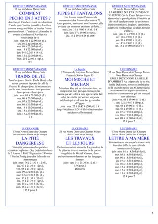 GUICHET MONTPARNASSE                          GUICHET MONTPARNASSE                           GUICHET MONTPARNASSE
      15 rue du Maine Métro Gaîté                   15 rue du Maine Métro Gaîté                    15 rue du Maine Métro Gaîté
                                                                                              LA GUERRE N'A PAS UN VISAGE
     COMMENT                                  JUPES ET PANTALONS                             DE FEMME Cécile Canal fait revivre et
                                                   Une femme retrace l'histoire du
 PÉCHO EN 5 ACTES ?                             mouvement des femmes des années 70.
                                                                                             réentendre la parole pleine d'émotion et
Aurélien et Candice vivent en colocation.                                                      de vie de quelques unes de ces toutes
                                              Avec passion, mais aussi avec humour, elle     jeunes infirmières, lingères, cantinières,
 Tandis que Candice considère Aurélien         évoque ces moments exaltants de lutte…
comme son grand frère ce dernier l’aime                                                      aviatrices, conductrices de char, tireuses
                                                  mai : jeu. 31 à 19:00 h (6 pl.) 0 €                         d'élites...
passionnément. L’arrivée d’Alexandre le             juin : jeu. 07 à 19:00 h (6 pl.),
     copain d’enfance d’Aurélien va                                                               juin : ven. 01 à 19:00 h (6 pl.),
                                                      jeu. 14 à 19:00 h (6 pl.) 0 €                  mer. 06 à 19:00 h (6 pl.),
            bouleverser la vie
     juin : mer. 06 à 22:00 h (6 pl.),                                                               ven. 08 à 19:00 h (6 pl.),
         jeu. 07 à 22:00 h (6 pl.),                                                                  mer. 13 à 19:00 h (6 pl.),
        ven. 08 à 22:00 h (6 pl.),                                                                  ven. 15 à 19:00 h (6 pl.) 0 €
        mer. 13 à 22:00 h (6 pl.),
         jeu. 14 à 22:00 h (6 pl.),
        ven. 15 à 22:00 h (6 pl.),
         mer. 20 à 22:00 h (6 pl.),
                    0€

     GUICHET MONTPARNASSE                                     La Pagode                                    LUCERNAIRE
      15 rue du Maine Métro Gaîté                57 bis rue de Babylone Métro Saint          53 rue Notre Dame des Champs Métro
                                                      François Xavier Ligne 13                        Notre Dame des Champs
      TRAINS DE VIE                                                                            EMILY DICKINSON, LA BELLE
Tous les jours, Gisèle, Paola, Henri et les         MOI MOCHE ET                             D’AMHERST Au crépuscule de sa vie,
   autres poussent la porte du café de
 Pierrot. Et chaque jour, ils racontent ce
                                                      MECHAN                                  Emily Dickinson, poétesse américaine
                                                Monsieur Gru est un vilain méchant, un       de la seconde moitié du XIXème siècle,
qu’ils sont, leurs doutes, leurs passions,                                                     se remémore les figures familiales,
         leurs peurs et leurs joies              comploteur hors pair qui envisage pas
                                              moins que de voler la lune après s’être fait   amicales et amoureuses qui ont marqué
     juin : ven. 01 à 20:30 h (6 pl.),                                                                      son existence.
        mer. 06 à 20:30 h (6 pl.),                voler la vedette par Vector, un jeune
                                                méchant qui a volé une des pyramides              juin : ven. 01 à 19:00 h (10 pl.)
         jeu. 07 à 20:30 h (6 pl.),                                                                 , sam. 02 à 19:00 h (10 pl.),
         ven. 08 à 20:30 h (6 pl.),                             d’Égypte
                                                  juin : mer. 27 à 10:45 h (200 pl.) 0 €              mar. 05 à 19:00 h (10 pl.),
        mer. 13 à 20:30 h (6 pl.),                                                                    mer. 06 à 19:00 h (10 pl.),
         jeu. 14 à 20:30 h (6 pl.),           http://nicolinux.fr/2010/10/16/moi-moche-
                                                         mechant-coffin-renaud/                       jeu. 07 à 19:00 h (10 pl.),
         ven. 15 à 20:30 h (6 pl.),                                                                  ven. 08 à 19:00 h (10 pl.),
                    0€                                                                               sam. 09 à 19:00 h (10 pl.),
                                                                                                             15 € pour 2

             LUCERNAIRE                                    LUCERNAIRE                                    LUCERNAIRE
     53 rue Notre Dame des Champs               53 rue Notre Dame des Champs Métro               53 rue Notre Dame des Champs
     Métro Notre Dame des Champs                       Notre Dame des Champs                     Métro Notre Dame des Champs
         LA PITIÉ                                    LES TRAVAUX                              LETTRE À MA MÈRE
                                                                                             Simenon mène une enquête émouvante
       DANGEREUSE                                    ET LES JOURS                                bien plus difficile que celle du
      Non-dits, sous-entendus, parades,       Déshumanisation annoncée La grandeur de                 commissaire Maigret.
réparties cinglantes. Que (se) dissimulent-    la pièce se trouve au coeur de la poésie         juin : ven. 01 à 18:30 h (10 pl.),
ils ? Amour ? Pitié ? Hypocrisie ? Passion       singulière de Michel Vinaver, dans                mar. 05 à 18:30 h (10 pl.),
   ? Stefan Zweig joue des failles de ses     enchevêtrement des mots et des langages,             mer. 06 à 18:30 h (10 pl.),
                personnages                                     intimes                             jeu. 07 à 18:30 h (10 pl.),
      juin : mer. 06 à 21:30 h (12 pl.),           juin : ven. 01 à 21:30 h (12 pl.)               ven. 08 à 18:30 h (10 pl.),
          jeu. 07 à 21:30 h (12 pl.),                         15 € pour 2                          mar. 12 à 18:30 h (10 pl.),
         ven. 08 à 21:30 h (12 pl.),                           Dernières                           mar. 12 à 18:30 h (10 pl.),
         sam. 09 à 21:30 h (12 pl.),                                                               mer. 13 à 18:30 h (10 pl.),
         mar. 12 à 21:30 h (12 pl.),                                                                       15 € pour 2
         mer. 13 à 21:30 h (12 pl.),
          jeu. 14 à 21:30 h (12 pl.),
          ven. 15 à 21:30 h (12 pl.),
         sam. 16 à 21:30 h (12 pl.),
                : 15 € pour 2




                                                                                                                                          5
 