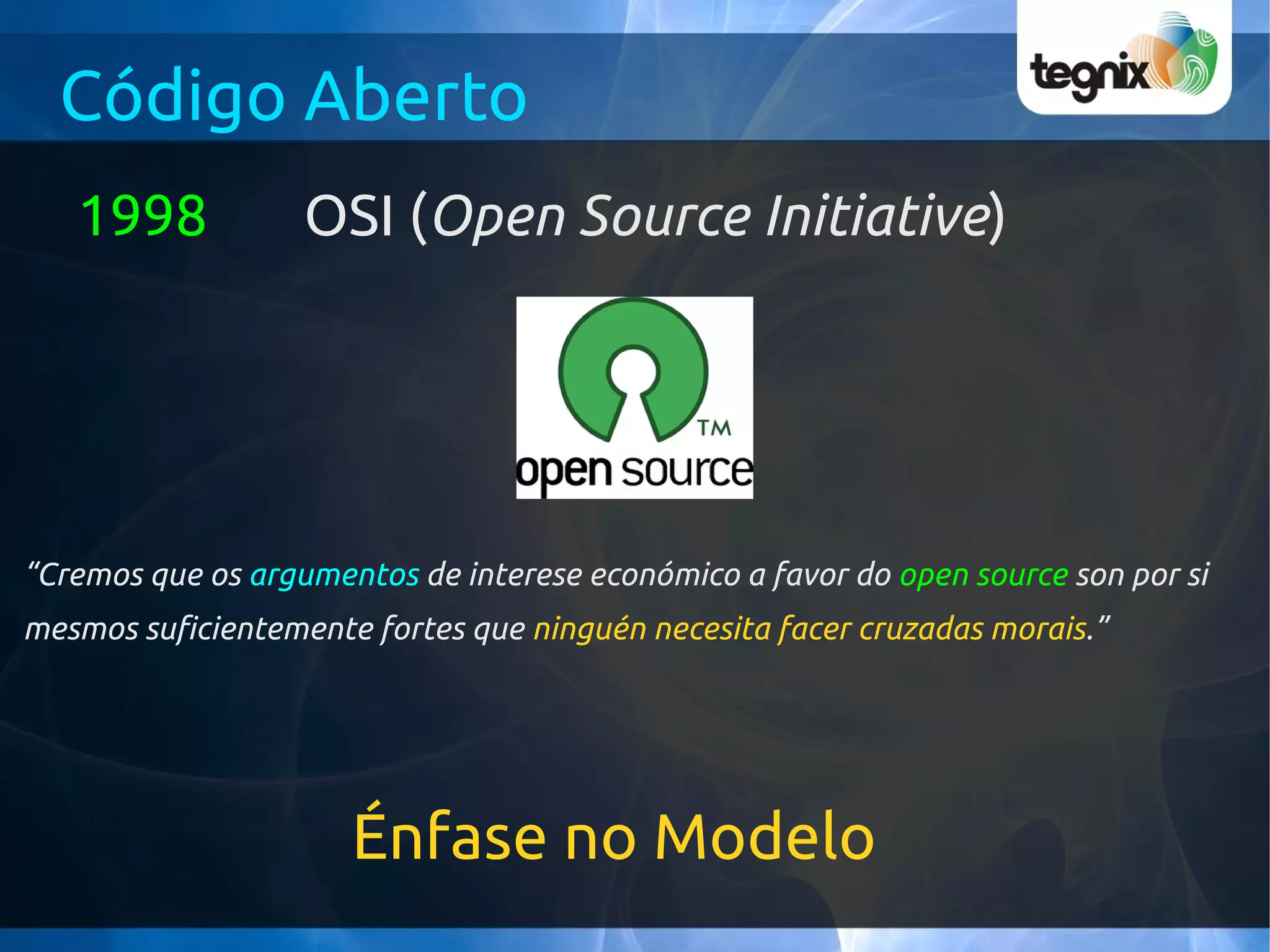 Código Aberto
   1998            OSI (Open Source Initiative)




“Cremos que os argumentos de interese económico a favor do open source son por si
mesmos suficientemente fortes que ninguén necesita facer cruzadas morais.”




                      Énfase no Modelo
 