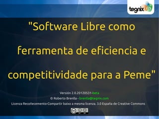 "Software Libre como

   ferramenta de eficiencia e

competitividade para a Peme"
                              Versión 2.0.20120531-beta
                        © Roberto Brenlla - brenlla@tegnix.com
Licenza Recoñecemento-Compartir baixo a mesma licenza. 3.0 España de Creative Commons
 