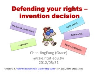 Defending your rights –
         invention decision




                            Chen JingFung (Grace)
                             @csie.ntut.edu.tw
                                2012/05/31
Chapter 7-8, “Patent It Yourself: Your Step-by-Step Guide” 15th, 2011, ISBN: 1413313825
 
