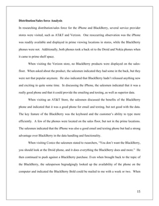 Distribution/Sales force Analysis

In researching distribution/sales force for the iPhone and BlackBerry, several service provider

stores were visited, such as AT&T and Verizon. One reoccurring observation was the iPhone

was readily available and displayed in prime viewing locations in stores, while the BlackBerry

phones were not. Additionally, both phones took a back sit to the Droid and Nokia phones when

it came to prime shelf space.

       When visiting the Verizon store, no BlackBerry products were displayed on the sales-

floor. When asked about the product, the salesmen indicated they had some in the back, but they

were not that popular anymore. He also indicated that BlackBerry hadn’t released anything new

and exciting in quite some time. In discussing the iPhone, the salesmen indicated that it was a

really good phone and that it could provide the emailing and texting, as well as superior data.

       When visiting an AT&T Store, the salesmen discussed the benefits of the BlackBerry

phone and indicated that it was a good phone for email and texting, but not good with the data.

The key feature of the BlackBerry was the keyboard and the customer’s ability to type more

efficiently. A few of the phones were located on the sales floor, but not in the prime locations.

The salesmen indicated that the iPhone was also a good email and texting phone but had a strong

advantage over BlackBerry in the data handling and functionality.

       When visiting Costco the salesmen stated to rsearchers, “You don’t want the BlackBerry,

you should look at the Droid phone, and it does everything the BlackBerry does and more.” He

then continued to push against a BlackBerry purchase. Even when brought back to the topic of

the BlackBerry, the salesperson begrudgingly looked up the availability of the phone on the

computer and indicated the BlackBerry Bold could be mailed to me with a week or two. When




                                                                                                  15	
  
	
  
 