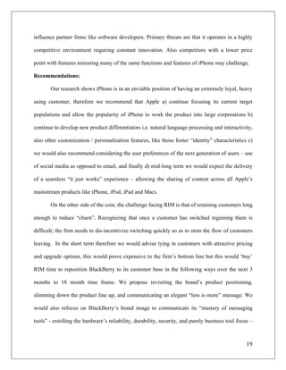 influence partner firms like software developers. Primary threats are that it operates in a highly

competitive environment requiring constant innovation. Also competitors with a lower price

point with features mirroring many of the same functions and features of iPhone may challenge.

Recommendations:

       Our research shows iPhone is in an enviable position of having an extremely loyal, heavy

using customer, therefore we recommend that Apple a) continue focusing its current target

populations and allow the popularity of iPhone to work the product into large corporations b)

continue to develop new product differentiators i.e. natural language processing and interactivity,

also other customization / personalization features, like those foster “identity” characteristics c)

we would also recommend considering the user preferences of the next generation of users – use

of social media as opposed to email, and finally d) mid-long term we would expect the delivery

of a seamless “it just works” experience – allowing the sharing of content across all Apple’s

mainstream products like iPhone, iPod, iPad and Macs.

       On the other side of the coin, the challenge facing RIM is that of retaining customers long

enough to reduce “churn”. Recognizing that once a customer has switched regaining them is

difficult; the firm needs to dis-incentivize switching quickly so as to stem the flow of customers

leaving. In the short term therefore we would advise tying in customers with attractive pricing

and upgrade options, this would prove expensive to the firm’s bottom line but this would ‘buy’

RIM time to reposition BlackBerry to its customer base in the following ways over the next 3

months to 18 month time frame. We propose revisiting the brand’s product positioning,

slimming down the product line up, and communicating an elegant “less is more” message. We

would also refocus on BlackBerry’s brand image to communicate its “mastery of messaging

tools” - extolling the hardware’s reliability, durability, security, and purely business tool focus –



                                                                                                  19	
  
	
  
 