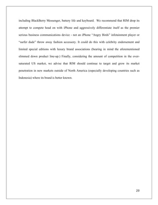 including BlackBerry Messenger, battery life and keyboard. We recommend that RIM drop its

attempt to compete head on with iPhone and aggressively differentiate itself as the premier

serious business communications device - not an iPhone “Angry Birds” infotainment player or

“surfer dude” throw away fashion accessory. It could do this with celebrity endorsement and

limited special editions with luxury brand associations (bearing in mind the aforementioned

slimmed down product line-up.) Finally, considering the amount of competition in the over-

saturated US market, we advise that RIM should continue to target and grow its market

penetration in new markets outside of North America (especially developing countries such as

Indonesia) where its brand is better known.




                                                                                         20	
  
	
  
 