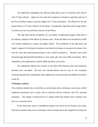The application marketplace has allowed smart phone users to customize their devices

with 3rd party software. Apple was one of the first companies to launch its App Store and one of

the first cell phone makers to provide support for 3rd party developers. The iPhone now has the

largest library of 3rd party software of any phone. Consequently App Store and its large library

of software are now one of the key features of the iPhone.

        The App Store and the availability of a vast library of applications began a third shift in

the industry; adoption of the iPhone by business users. When the iPhone was introduced in 2007

was initially marketed as a phone for gadget techies. The availability of the App Store and

Apple’s support for third-party developers, has allowed developers to customize the phone to be

used for more than entertainment purposes; users could be productive.        Business users could

download apps that permitted the phone to view, print, edit, and create office documents. More

importantly, these applications could be added anywhere, at any time.

        The smartphone industry has evolved, to the point where business users and consumers

demands have converged.       All users now demand phones that are easy to use, constantly

connected and provide a marketplace where applications can be purchase and added to the phone

on the fly.

Technology Analysis

The cell phone industry has evolved from an environment where cell phones were merely mobile

telephones permitting users to place calls to multi-use devices (cameras, mini PCs, personal

assistants).   This change is being driven by a change within the industry from a business user

focus to a consumer focus.

        In the recent past, many of smartphone features were driven by the business user needs.

The need to perform tasks such as checking e-mail or texting, lead to the integration of a physical



                                                                                                 5	
  
	
  
 