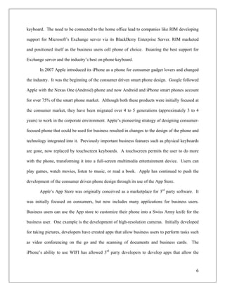 keyboard. The need to be connected to the home office lead to companies like RIM developing

support for Microsoft’s Exchange server via its BlackBerry Enterprise Server. RIM marketed

and positioned itself as the business users cell phone of choice. Boasting the best support for

Exchange server and the industry’s best on phone keyboard.

       In 2007 Apple introduced its iPhone as a phone for consumer gadget lovers and changed

the industry. It was the beginning of the consumer driven smart phone design. Google followed

Apple with the Nexus One (Android) phone and now Android and iPhone smart phones account

for over 75% of the smart phone market. Although both these products were initially focused at

the consumer market, they have been migrated over 4 to 5 generations (approximately 3 to 4

years) to work in the corporate environment. Apple’s pioneering strategy of designing consumer-

focused phone that could be used for business resulted in changes to the design of the phone and

technology integrated into it. Previously important business features such as physical keyboards

are gone, now replaced by touchscreen keyboards. A touchscreen permits the user to do more

with the phone, transforming it into a full-screen multimedia entertainment device. Users can

play games, watch movies, listen to music, or read a book. Apple has continued to push the

development of the consumer driven phone design through its use of the App Store.

       Apple’s App Store was originally conceived as a marketplace for 3rd party software. It

was initially focused on consumers, but now includes many applications for business users.

Business users can use the App store to customize their phone into a Swiss Army knife for the

business user. One example is the development of high-resolution cameras. Initially developed

for taking pictures, developers have created apps that allow business users to perform tasks such

as video conferencing on the go and the scanning of documents and business cards. The

iPhone’s ability to use WIFI has allowed 3rd party developers to develop apps that allow the



                                                                                               6	
  
	
  
 
