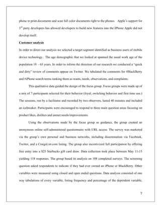 phone to print documents and scan full color documents right to the phones. Apple’s support for

3rd party developers has allowed developers to build new features into the IPhone Apple did not

develop itself.

Customer analysis

In order to direct our analysis we selected a target segment identified as business users of mobile

device technology. The age demographic that we looked at spanned the usual work age of the

population 18 – 65 years. In order to inform the direction of our research we conducted a “quick

and dirty” review of comments appear on Twitter. We tabulated the comments for #BlackBerry

and #iPhone search terms ranking them as wants, needs, observations, and complaints.

       This qualitative data guided the design of the focus group. Focus groups were made up of

a mix of 7 participants selected for their behavior (loyal, switching behavior and first time use.)

The sessions, run by a facilitator and recorded by two observers, lasted 40 minutes and included

an icebreaker. Participants were encouraged to respond to three main question areas focusing on

product likes, dislikes and unmet needs/improvements.

       Using the observations made by the focus group as guidance, the group created an

anonymous online self-administered questionnaire with URL access. The survey was marketed

via the group’s own personal and business networks, including dissemination via Facebook,

Twitter, and a CraigsList.com listing. The group also incentivized full participation by offering

free entry into a $25 Starbucks gift card draw. Data collection took place between May 11-15

yielding 118 responses. The group based its analysis on 108 completed surveys. The screening

question asked respondents to indicate if they had ever owned an iPhone or BlackBerry. Other

variables were measured using closed and open ended questions. Data analysis consisted of one

way tabulations of every variable, listing frequency and percentage of the dependent variable,



                                                                                                 7	
  
	
  
 