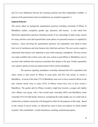and 2x2 cross tabulations between the screening question and other independent variables. A

printout of the questionnaire and cross-tabulations are included in appendix A.

Segment behavior

The survey asked six background segmentation questions including ownership of iPhone of

BlackBerry models, occupation, gender, age, education, and income.             It also asked four

behavioral segmentation questions including amount of use, percentage of spent using, reasons

for using, and how users had acquired their smart phone (via personal resources or supplied by

business.) Upon answering the segmentation questions, the respondents were asked to share

their level of satisfaction and what features they liked best and least. The next section sought to

understand what features were important to users when selecting a smartphone. The next section

was made available only to those users who were current or past iPhone or BlackBerry users to

ascertain what attributes their decision to purchase their phones in the past. Finally respondents

were asked to specify at least one improvement to their current smartphone.

            The question regarding smartphone ownership indicated that 66% respondents had

either owned or had owned an iPhone at some point, and 62% had owned, or owned a

BlackBerry. In terms of the share 27% of BlackBerry users own or have owned an iPhone in the

past, whereas nearly twice as many (53%) of iPhone owners have own or have owned a

BlackBerry. The gender split for iPhone revealed a slight bias towards a younger and slightly

more affluent user group, with a bias toward male ownership (60%) and BlackBerry (male

ownership 52%) for both brands. However, considering the small sample size we would seek to

confirm this in further research but will disregard its effect for the purposes of this study. Based

on the volume of survey results, we selected key areas to focus our analysis on which include

customer “likes and dislikes”, overall satisfaction, switching, and brand perception.



                                                                                                  8	
  
	
  
 