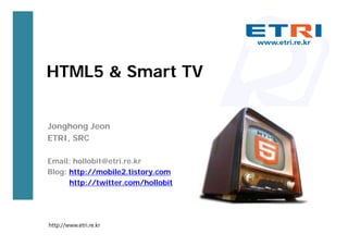 HTML5 & Smart TV


Jonghong Jeon
ETRI, SRC

Email: hollobit@etri.re.kr
Blog: http://mobile2.tistory.com
      http://twitter.com/hollobit




http://www.etri.re.kr
 