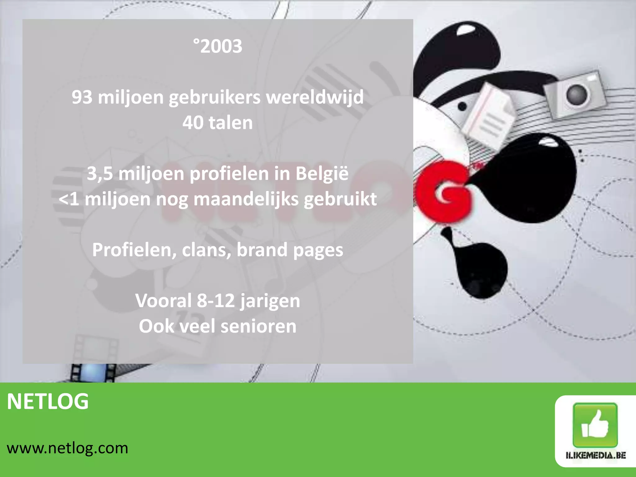 °2003

       93 miljoen gebruikers wereldwijd
                   40 talen

        3,5 miljoen profielen in België
     <1 miljoen nog maandelijks gebruikt

         Profielen, clans, brand pages

                 Vooral 8-12 jarigen
                 Ook veel senioren


NETLOG
www.netlog.com
 