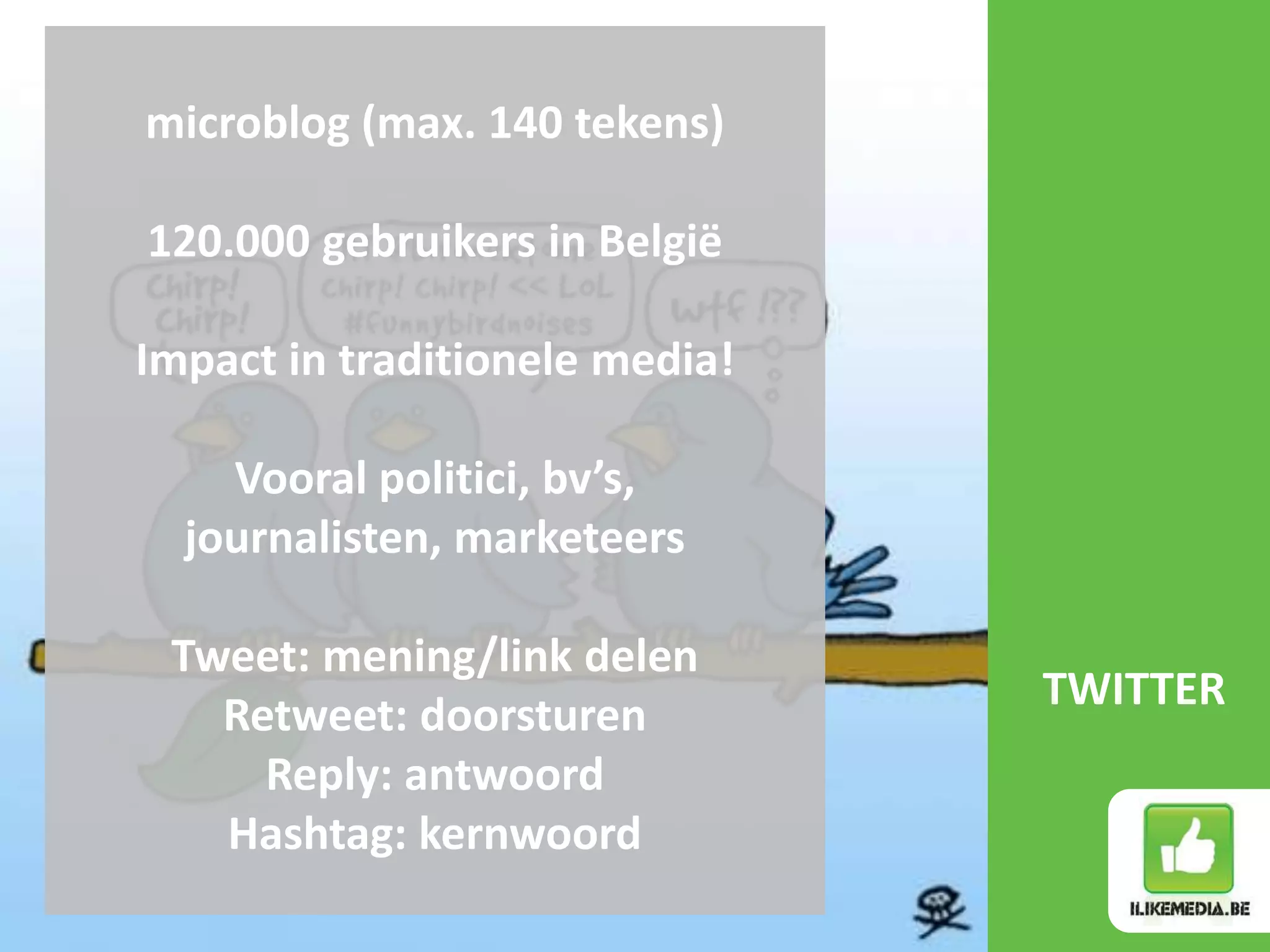 microblog (max. 140 tekens)

120.000 gebruikers in België

Impact in traditionele media!

    Vooral politici, bv’s,
  journalisten, marketeers

 Tweet: mening/link delen
                                TWITTER
   Retweet: doorsturen
     Reply: antwoord
   Hashtag: kernwoord
 