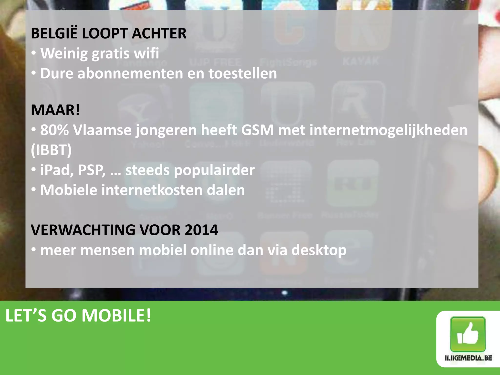 BELGIË LOOPT ACHTER
  • Weinig gratis wifi
  • Dure abonnementen en toestellen

  MAAR!
  • 80% Vlaamse jongeren heeft GSM met internetmogelijkheden
  (IBBT)
  • iPad, PSP, … steeds populairder
  • Mobiele internetkosten dalen

  VERWACHTING VOOR 2014
  • meer mensen mobiel online dan via desktop


LET’S GO MOBILE!
 
