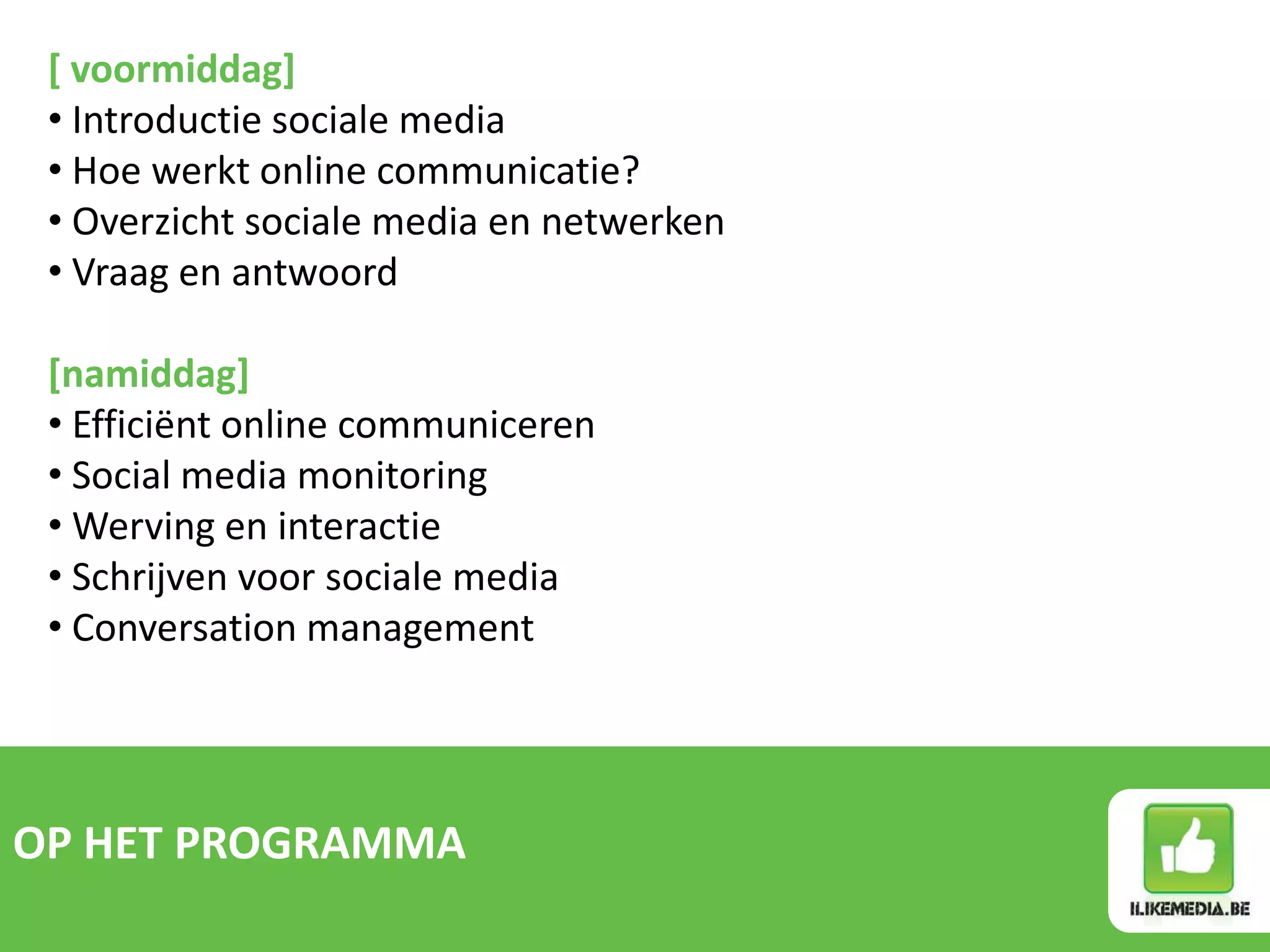 [ voormiddag]
 • Introductie sociale media
 • Hoe werkt online communicatie?
 • Overzicht sociale media en netwerken
 • Vraag en antwoord

 [namiddag]
 • Efficiënt online communiceren
 • Social media monitoring
 • Werving en interactie
 • Schrijven voor sociale media
 • Conversation management




OP HET PROGRAMMA
 