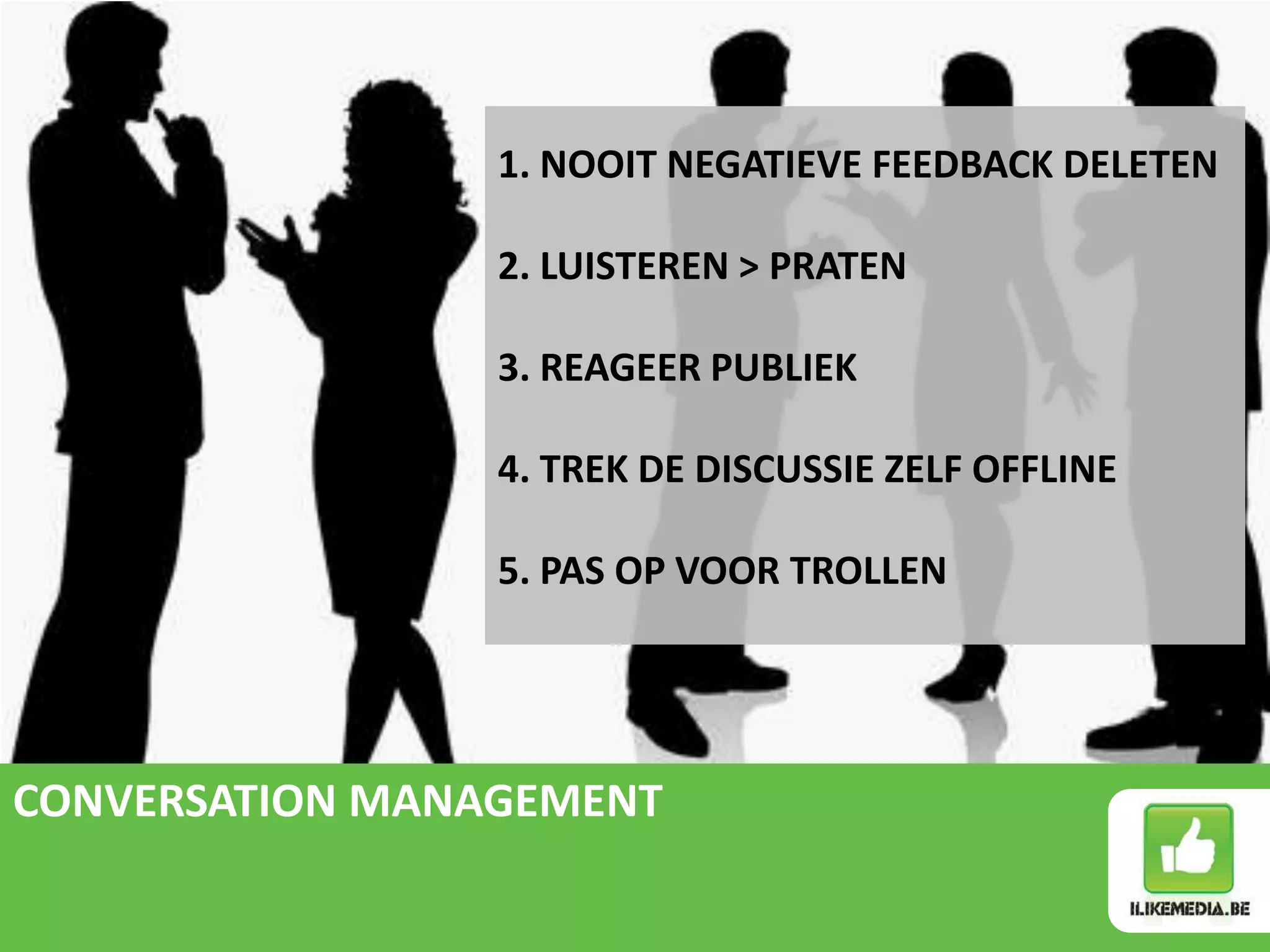 1. NOOIT NEGATIEVE FEEDBACK DELETEN

                 2. LUISTEREN > PRATEN

                 3. REAGEER PUBLIEK

                 4. TREK DE DISCUSSIE ZELF OFFLINE

                 5. PAS OP VOOR TROLLEN




CONVERSATION MANAGEMENT
 