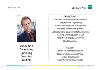 Kai Wähner


                                         Main Tasks
                             Evaluation of Technologies and Products
                                    Requirements Engineering
                               Enterprise Architecture Management
                                 Business Process Management
                           Architecture and Development of Applications
                                 Planning and Introduction of SOA
                                Integration of Legacy Applications
                                        Cloud Computing

              Consulting
                                            Contact
              Developing          Email: kai.waehner@mwea.de
               Speaking          Blog: www.kai-waehner.de/blog
               Coaching               Twitter: @KaiWaehner
                Writing          Social Networks: Xing, LinkedIn


www.mwea.de   Kai Wähner                                 16.05.2012    Seite 2
 