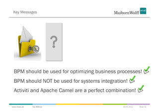 Key Messages




 BPM should be used for optimizing business processes!
 BPM should NOT be used for systems integration!
 Activiti and Apache Camel are a perfect combination!

www.mwea.de   Kai Wähner                       16.05.2012   Seite 51
 